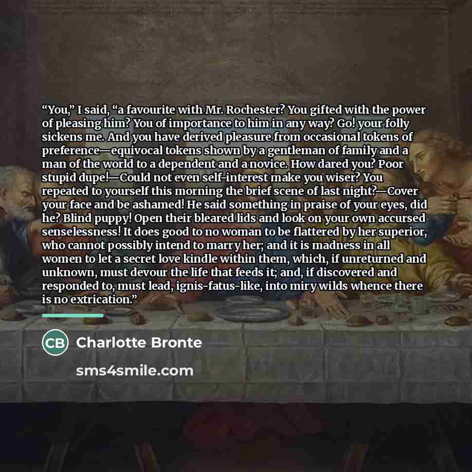 “You,” I said, “a favourite with Mr. Rochester? You gifted with the power of pleasing him? You of importance to him in any way? Go! your folly sickens me. And you have derived pleasure from occasional tokens of preference—equivocal tokens shown by a gentleman of family and a man of the world to a…” quote by Charlotte Brontë