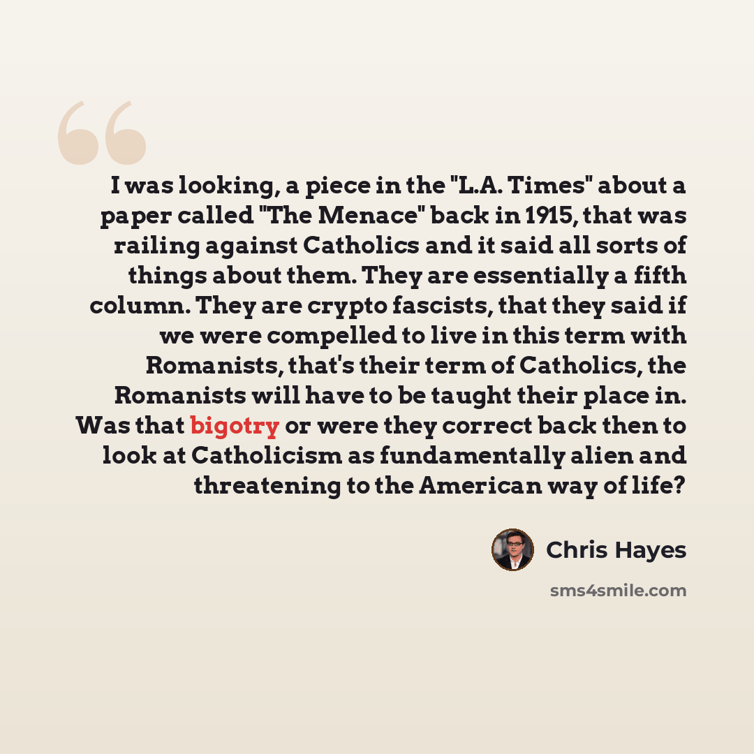 “I was looking, a piece in the "L.A. Times" about a paper called "The Menace" back in 1915, that was railing against Catholics and it said all sorts of things about them. They are essentially a fifth column. They are crypto fascists, that they said if we were compelled to live in this term with…” quote by Chris Hayes