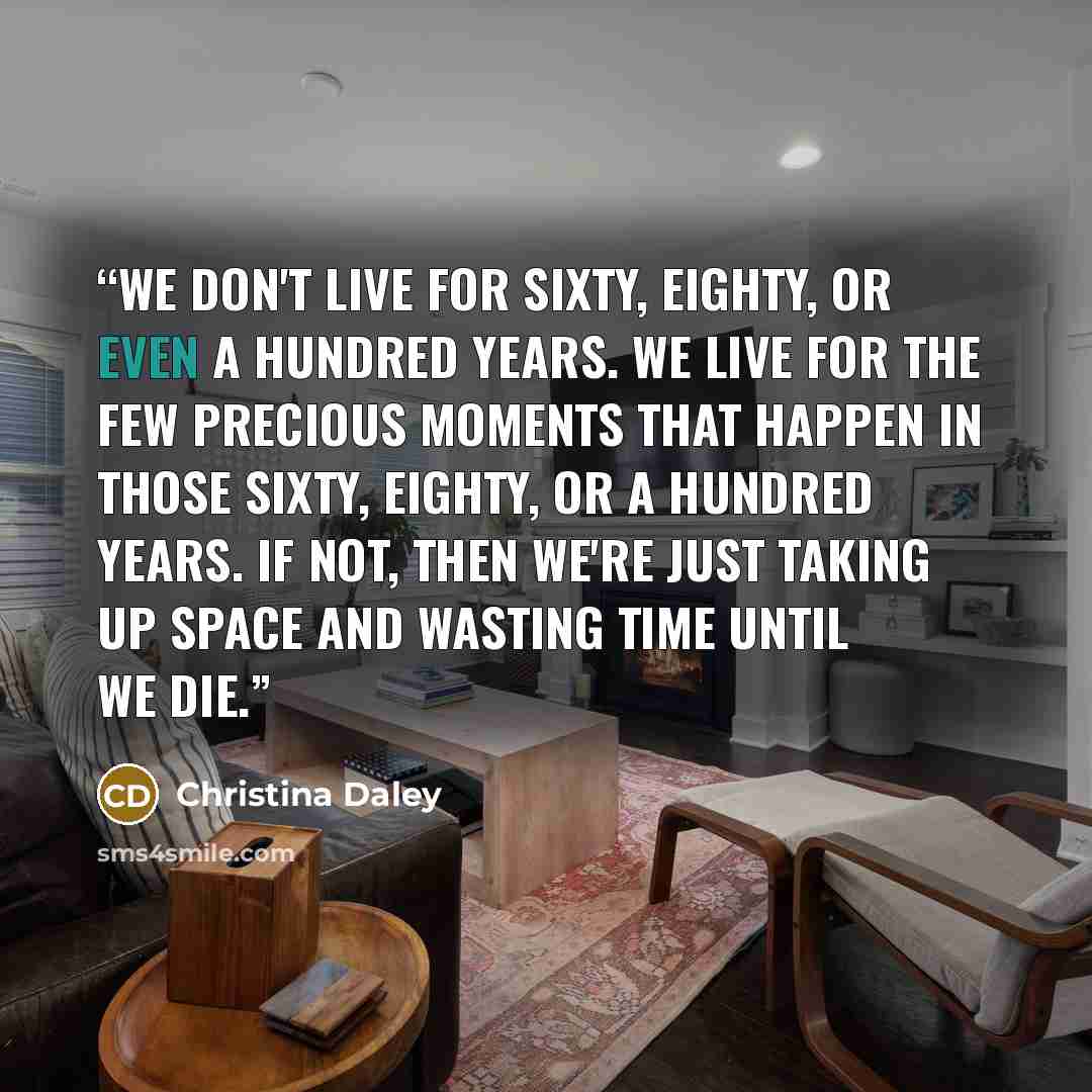 “We don't live for sixty, eighty, or even a hundred years. We live for the few precious moments that happen in those sixty, eighty, or a hundred years. If not, then we're just taking up space and wasting time until we die.” quote by Christina Daley