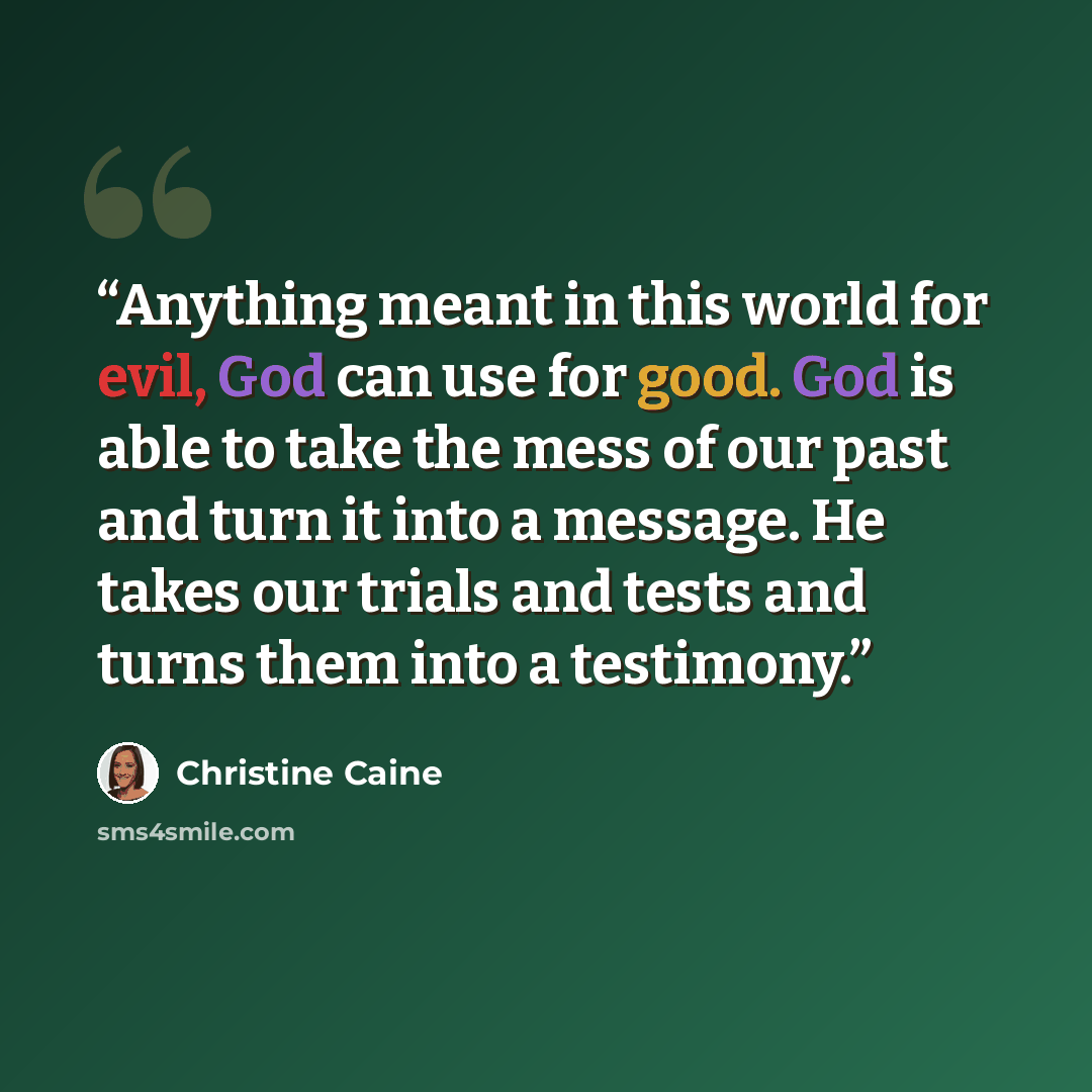 “Anything meant in this world for evil, God can use for good. God is able to take the mess of our past and turn it into a message. He takes our trials and tests and turns them into a testimony.” quote by Christine Caine