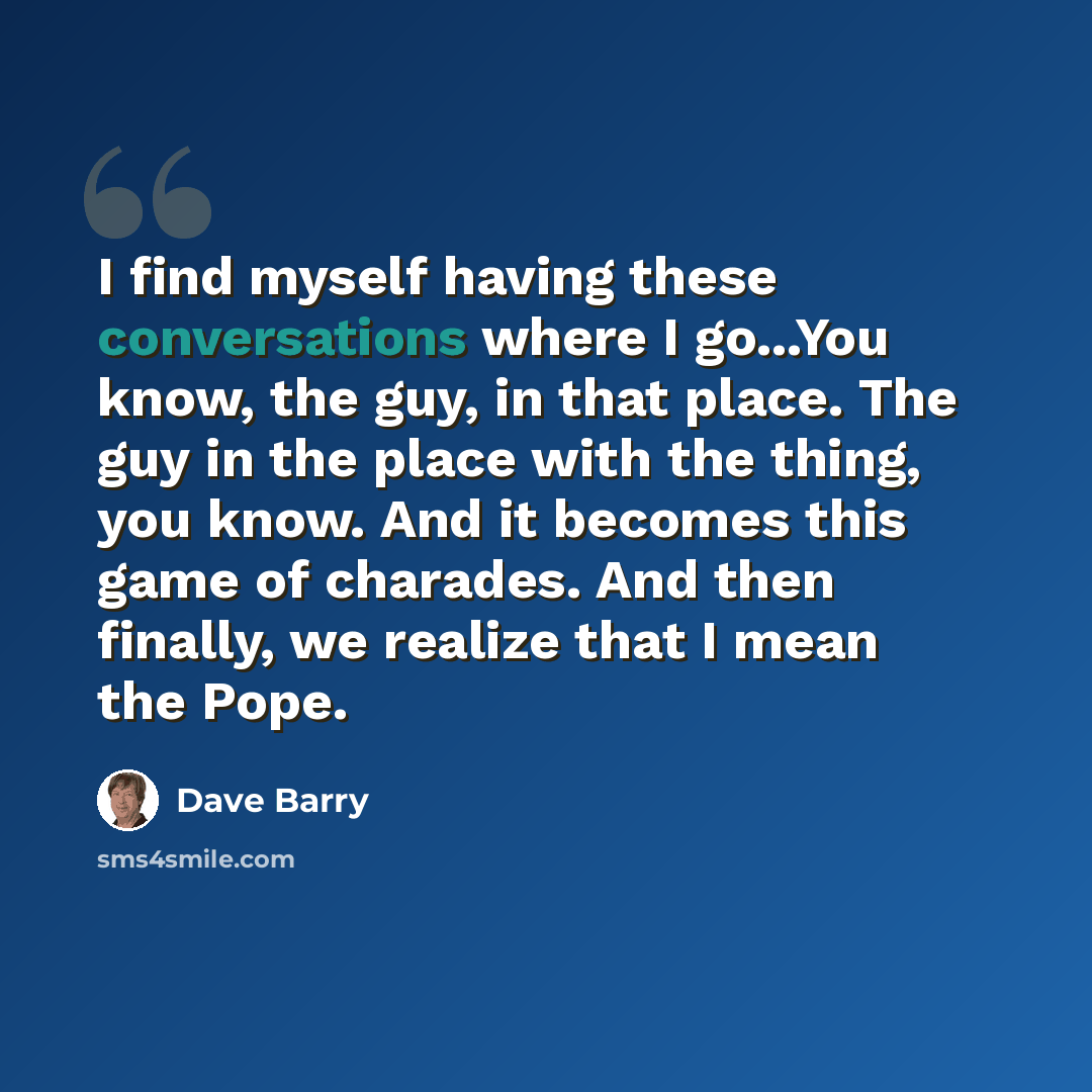 “I find myself having these conversations where I go...You know, the guy, in that place. The guy in the place with the thing, you know. And it becomes this game of charades. And then finally, we realize that I mean the Pope.” quote by Dave Barry