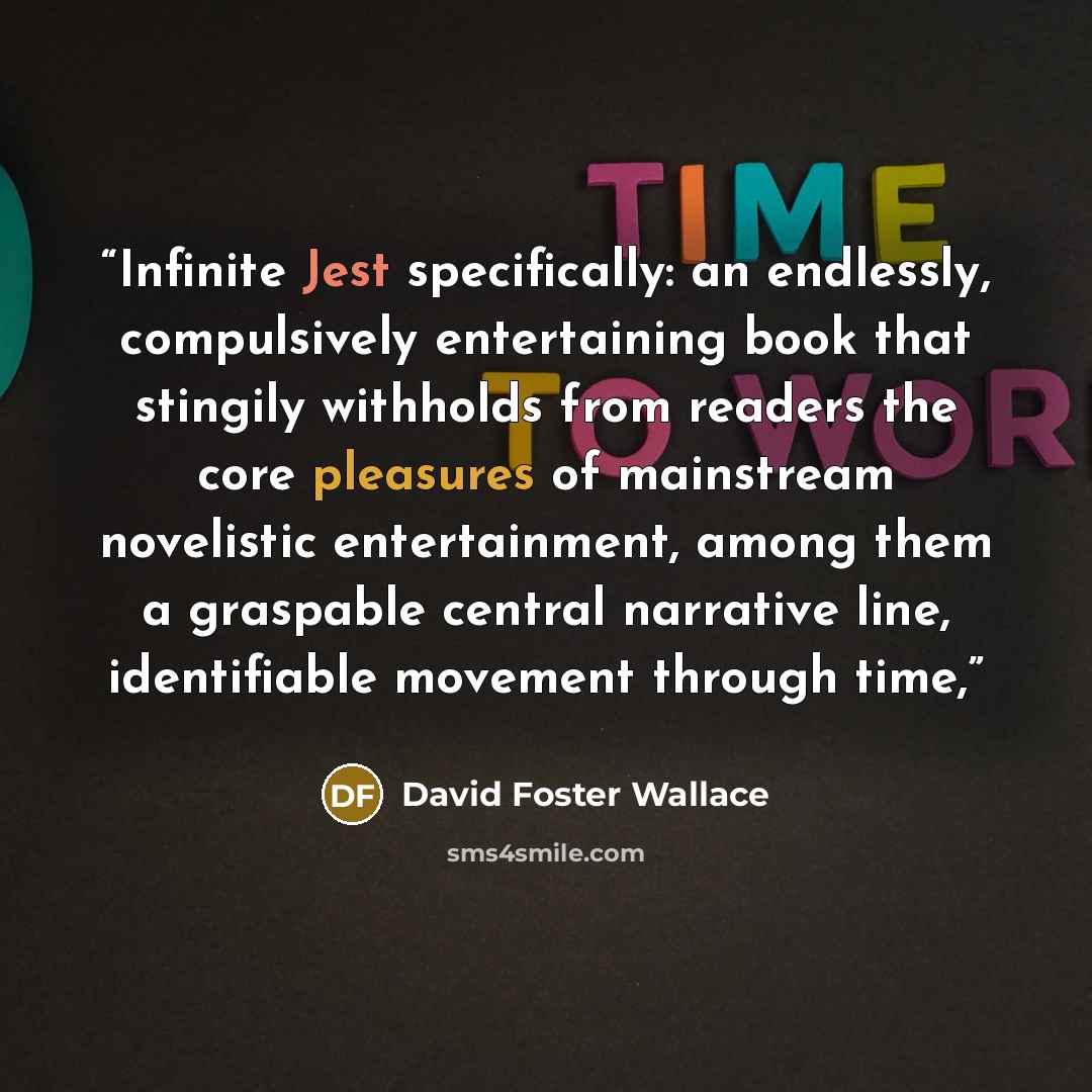 “Infinite Jest specifically: an endlessly, compulsively entertaining book that stingily withholds from readers the core pleasures of mainstream novelistic entertainment, among them a graspable central narrative line, identifiable movement through time,” quote by David Foster Wallace