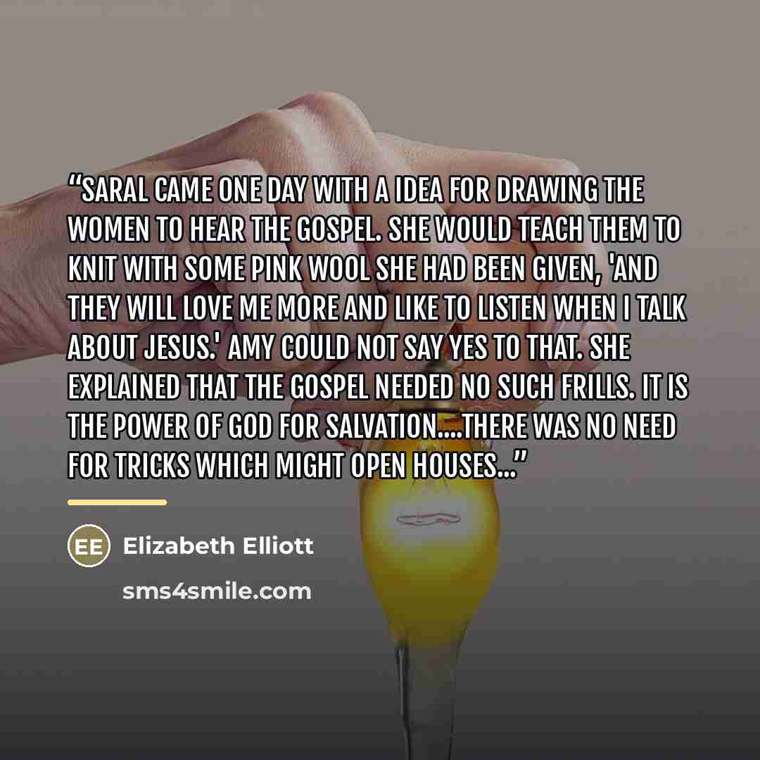 “Saral came one day with a idea for drawing the women to hear the Gospel. She would teach them to knit with some pink wool she had been given, 'and they will love me more and like to listen when I talk about Jesus.' Amy could not say yes to that. She explained that the Gospel needed no such frills…” quote by Elizabeth Elliott