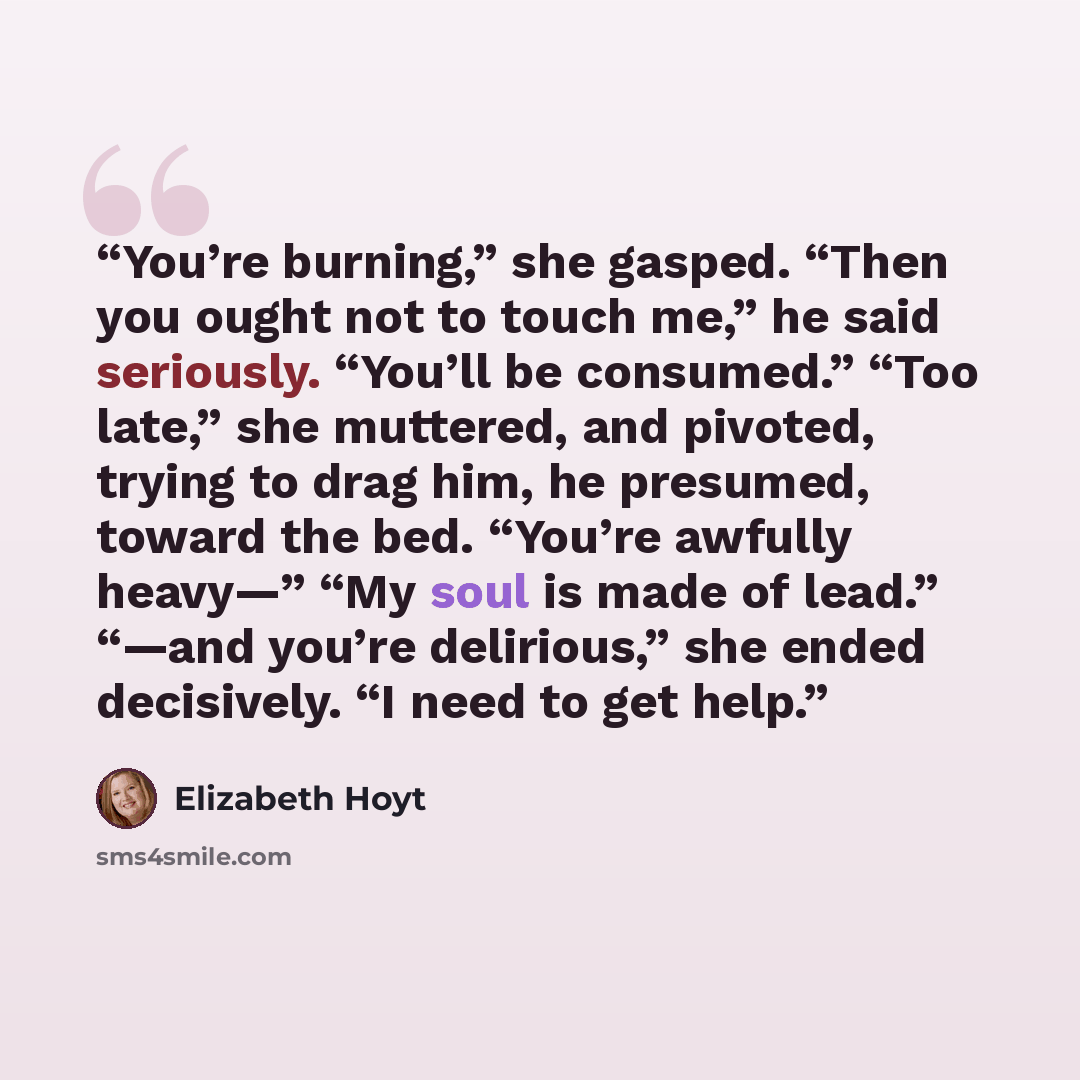 “You’re burning,” she gasped. “Then you ought not to touch me,” he said seriously. “You’ll be consumed.” “Too late,” she muttered, and pivoted, trying to drag him, he presumed, toward the bed. “You’re awfully heavy—” “My soul is made of lead.” “—and you’re delirious,” she ended decisively. “I need…” quote by Elizabeth Hoyt