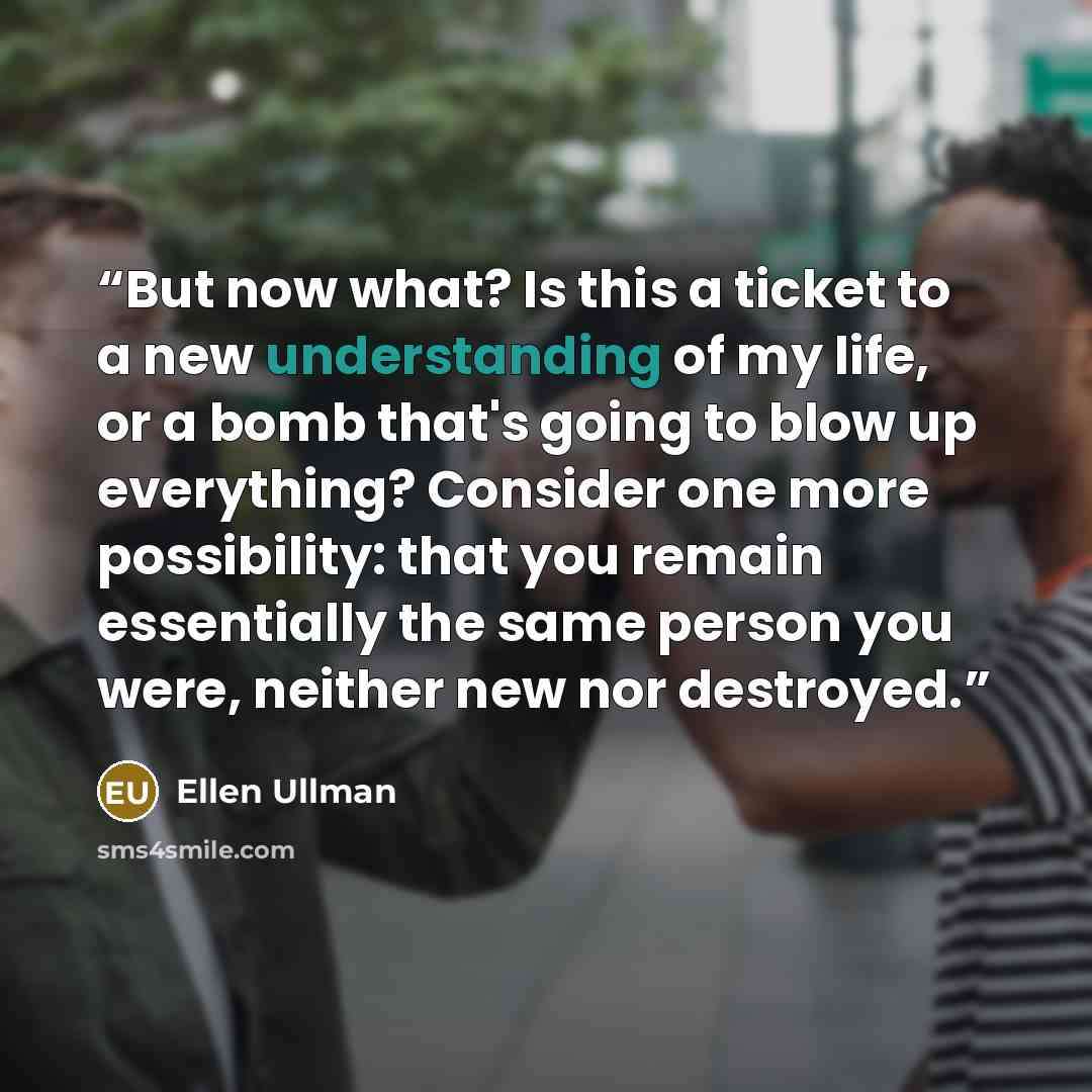 “But now what? Is this a ticket to a new understanding of my life, or a bomb that's going to blow up everything? Consider one more possibility: that you remain essentially the same person you were, neither new nor destroyed.” quote by Ellen Ullman