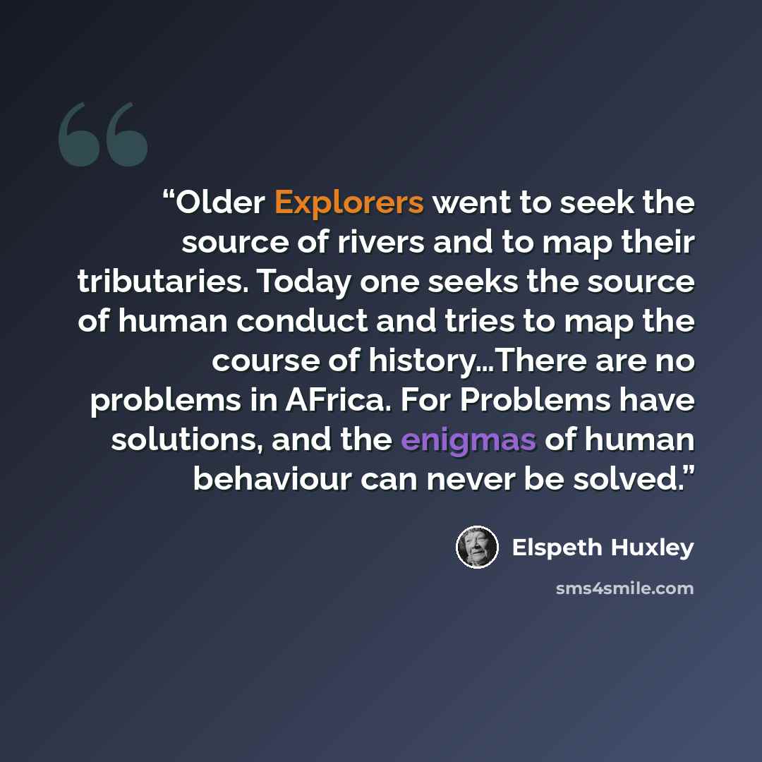 “Older Explorers went to seek the source of rivers and to map their tributaries. Today one seeks the source of human conduct and tries to map the course of history…There are no problems in AFrica. For Problems have solutions, and the enigmas of human behaviour can never be solved.” quote by Elspeth Huxley
