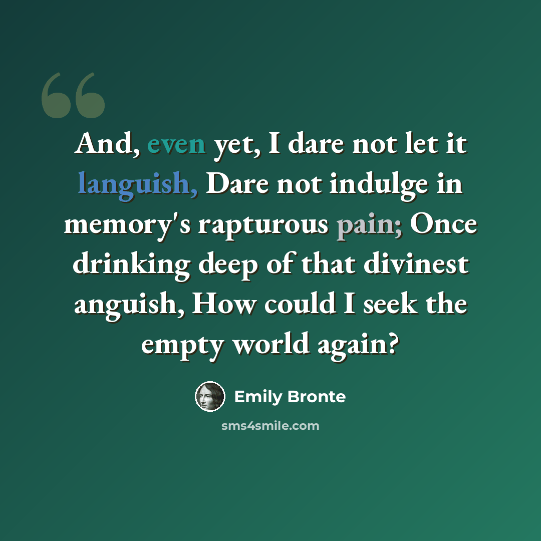 “And, even yet, I dare not let it languish, Dare not indulge in memory's rapturous pain; Once drinking deep of that divinest anguish, How could I seek the empty world again?” quote by Emily Bronte