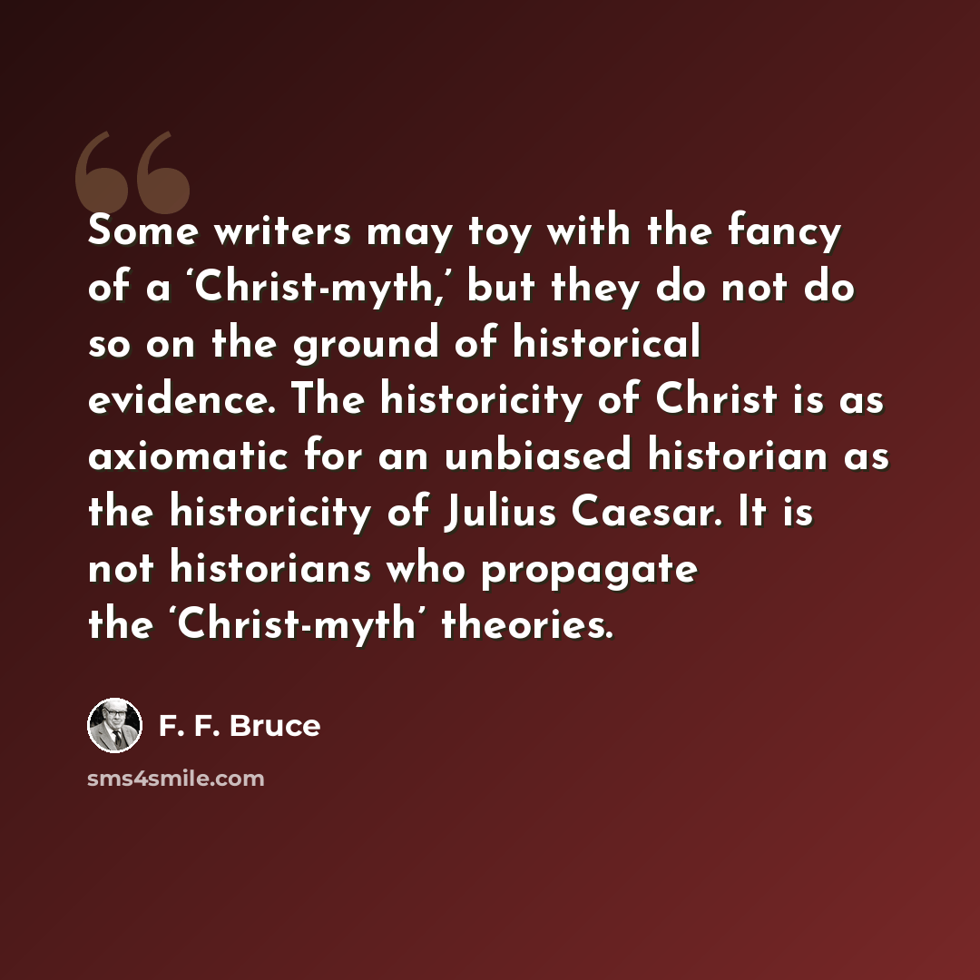 “Some writers may toy with the fancy of a ‘Christ-myth,’ but they do not do so on the ground of historical evidence. The historicity of Christ is as axiomatic for an unbiased historian as the historicity of Julius Caesar. It is not historians who propagate the ‘Christ-myth’ theories.” quote by F. F. Bruce