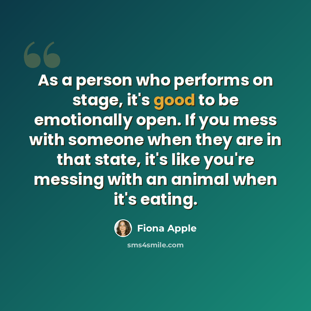 “As a person who performs on stage, it's good to be emotionally open. If you mess with someone when they are in that state, it's like you're messing with an animal when it's eating.” quote by Fiona Apple