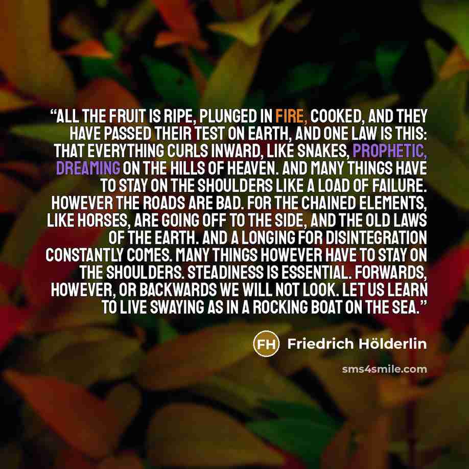 “All the fruit is ripe, plunged in fire, cooked, And they have passed their test on earth, and one law is this: That everything curls inward, like snakes, Prophetic, dreaming on The hills of heaven. And many things Have to stay on the shoulders like a load of failure. However the roads Are bad. For…” quote by Friedrich Holderlin
