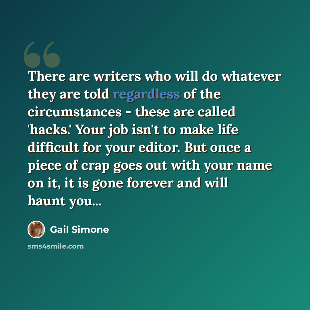 “There are writers who will do whatever they are told regardless of the circumstances - these are called 'hacks.' Your job isn't to make life difficult for your editor. But once a piece of crap goes out with your name on it, it is gone forever and will haunt you...” quote by Gail Simone