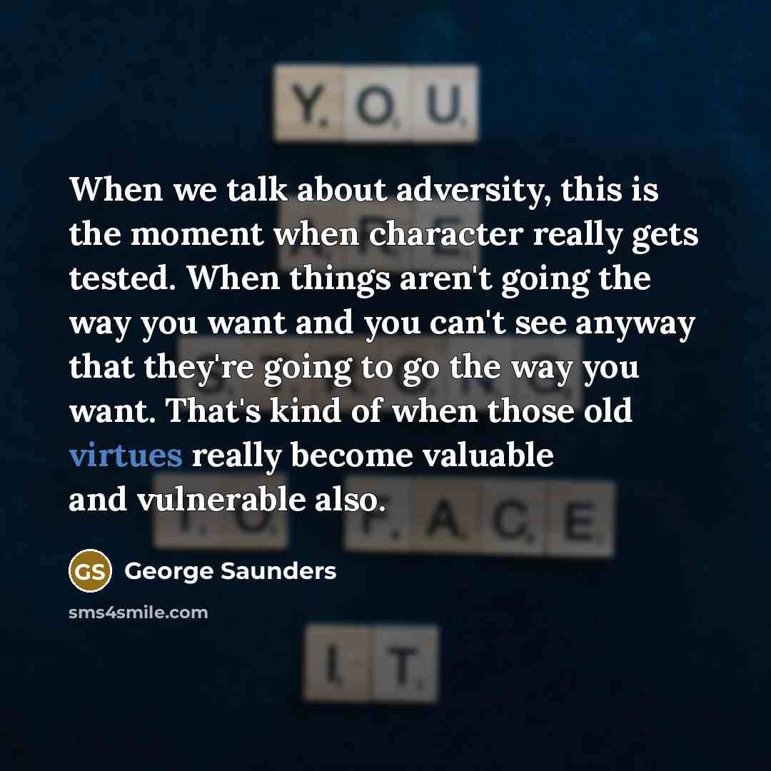 “When we talk about adversity, this is the moment when character really gets tested. When things aren't going the way you want and you can't see anyway that they're going to go the way you want. That's kind of when those old virtues really become valuable and vulnerable also.” quote by George Saunders