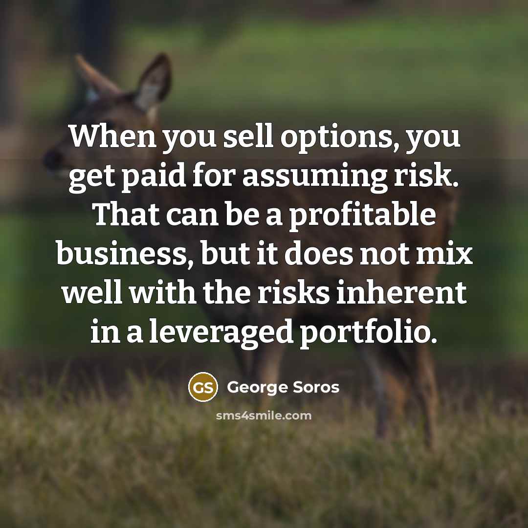 “When you sell options, you get paid for assuming risk. That can be a profitable business, but it does not mix well with the risks inherent in a leveraged portfolio.” quote by George Soros