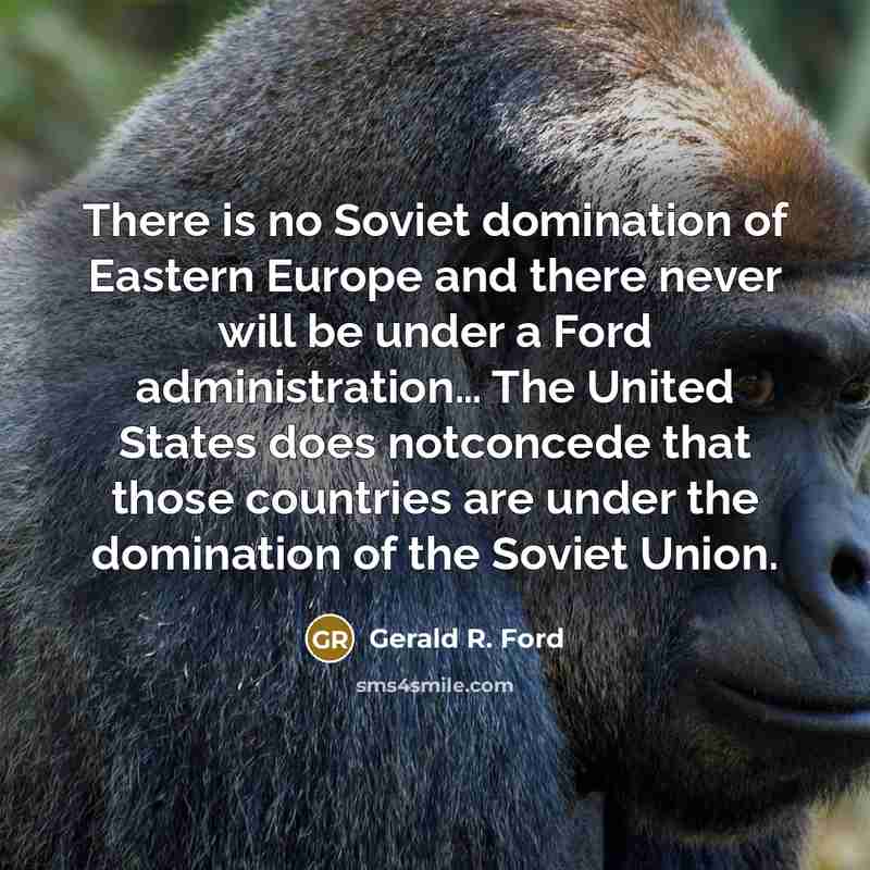“There is no Soviet domination of Eastern Europe and there never will be under a Ford administration… The United States does notconcede that those countries are under the domination of the Soviet Union.” quote by Gerald R. Ford