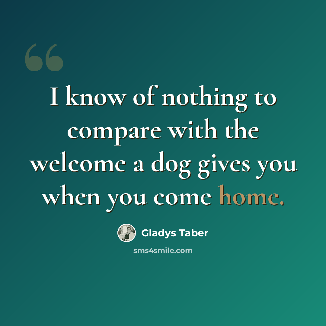 “I know of nothing to compare with the welcome a dog gives you when you come home.” quote by Gladys Taber