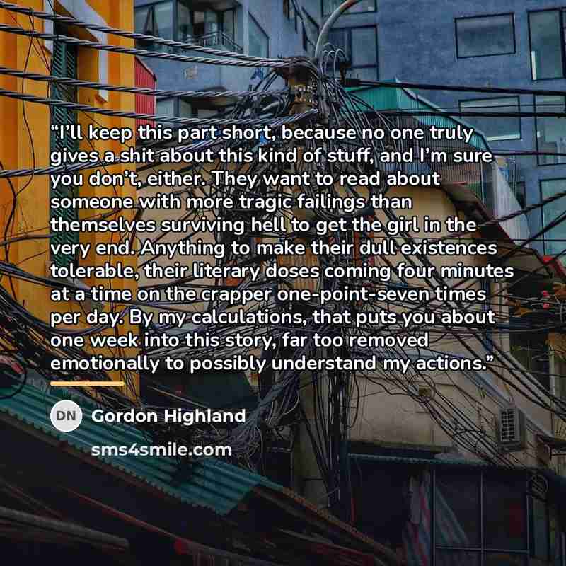 “I’ll keep this part short, because no one truly gives a shit about this kind of stuff, and I’m sure you don’t, either. They want to read about someone with more tragic failings than themselves surviving hell to get the girl in the very end. Anything to make their dull existences tolerable, their…” quote by Gordon Highland