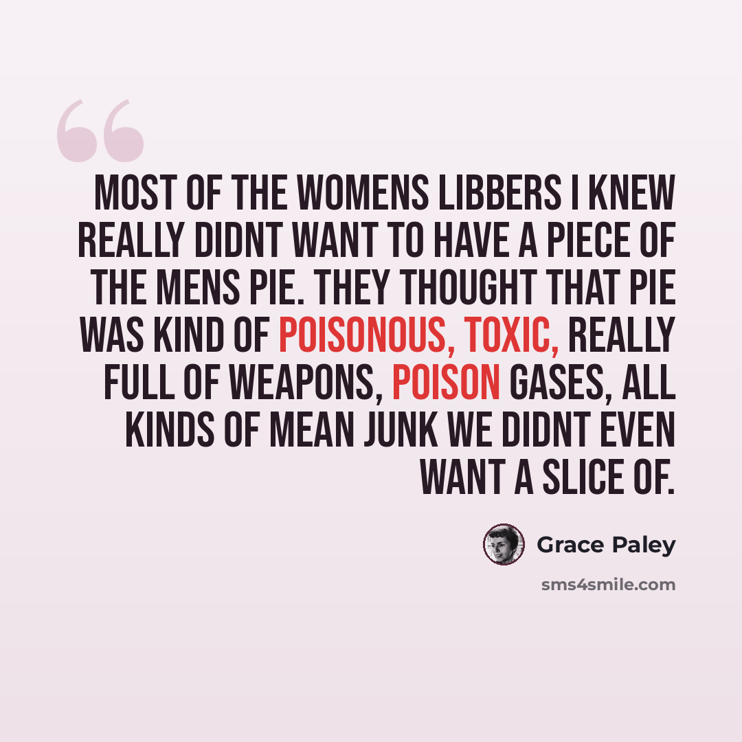 “Most of the Womens Libbers I knew really didnt want to have a piece of the mens pie. They thought that pie was kind of poisonous, toxic, really full of weapons, poison gases, all kinds of mean junk we didnt even want a slice of.” quote by Grace Paley