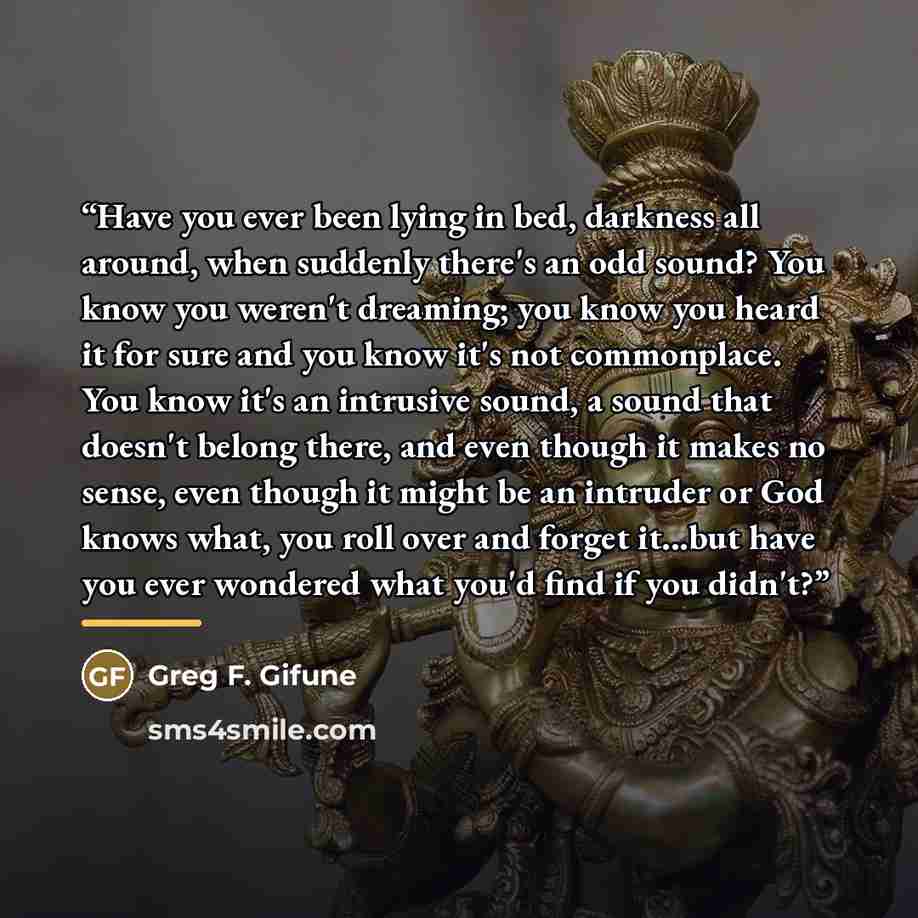 “Have you ever been lying in bed, darkness all around, when suddenly there's an odd sound? You know you weren't dreaming; you know you heard it for sure and you know it's not commonplace. You know it's an intrusive sound, a sound that doesn't belong there, and even though it makes no sense, even…” quote by Greg F. Gifune
