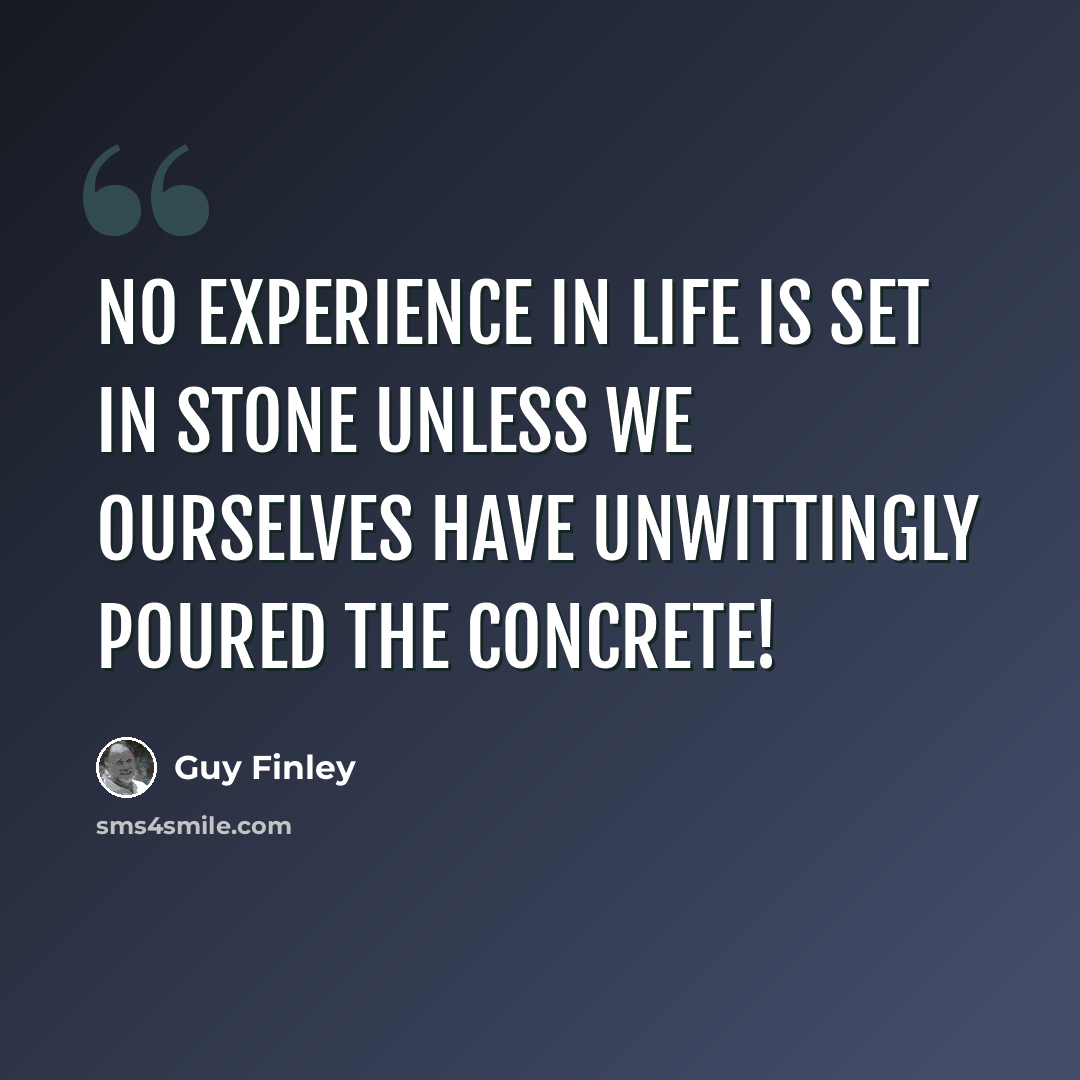 “No experience in life is set in stone unless we ourselves have unwittingly poured the concrete!” quote by Guy Finley