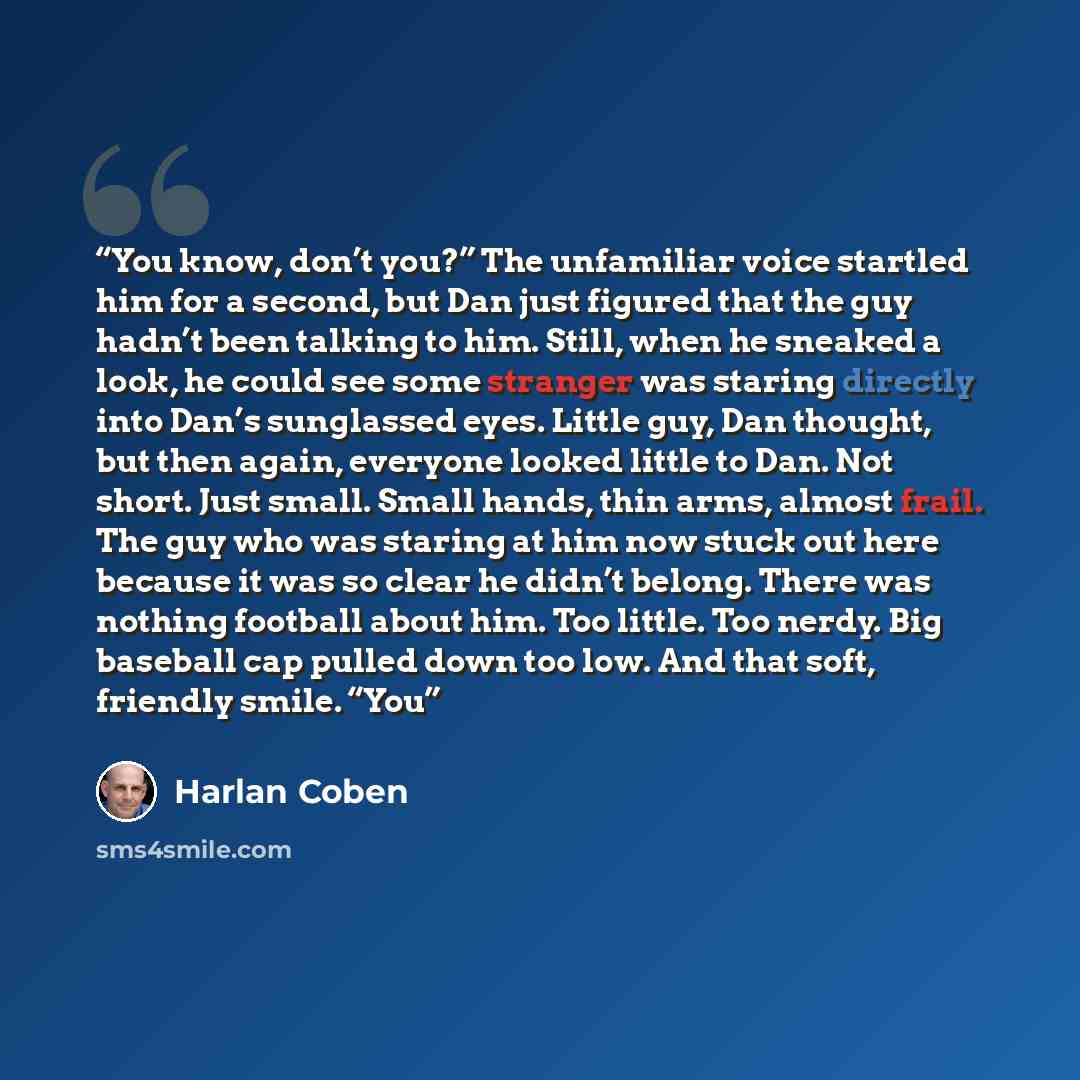“You know, don’t you?” The unfamiliar voice startled him for a second, but Dan just figured that the guy hadn’t been talking to him. Still, when he sneaked a look, he could see some stranger was staring directly into Dan’s sunglassed eyes. Little guy, Dan thought, but then again, everyone looked…” quote by Harlan Coben