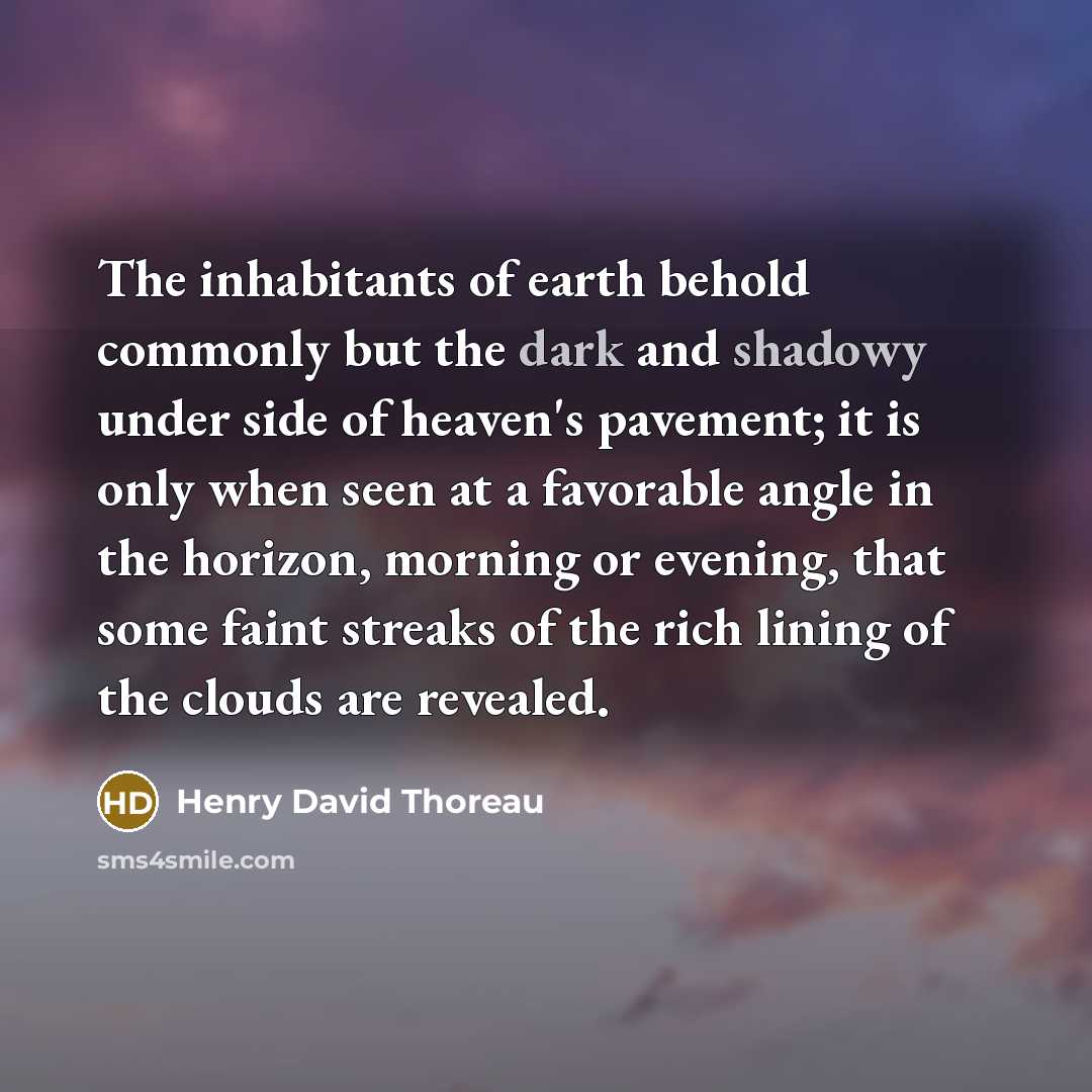 “The inhabitants of earth behold commonly but the dark and shadowy under side of heaven's pavement; it is only when seen at a favorable angle in the horizon, morning or evening, that some faint streaks of the rich lining of the clouds are revealed.” quote by Henry David Thoreau