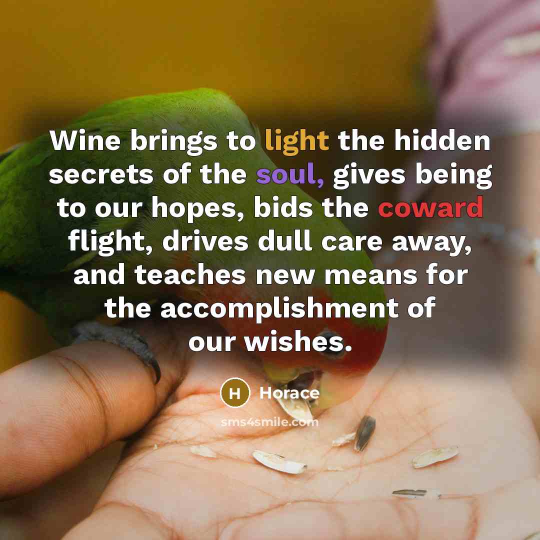 “Wine brings to light the hidden secrets of the soul, gives being to our hopes, bids the coward flight, drives dull care away, and teaches new means for the accomplishment of our wishes.” quote by Horace