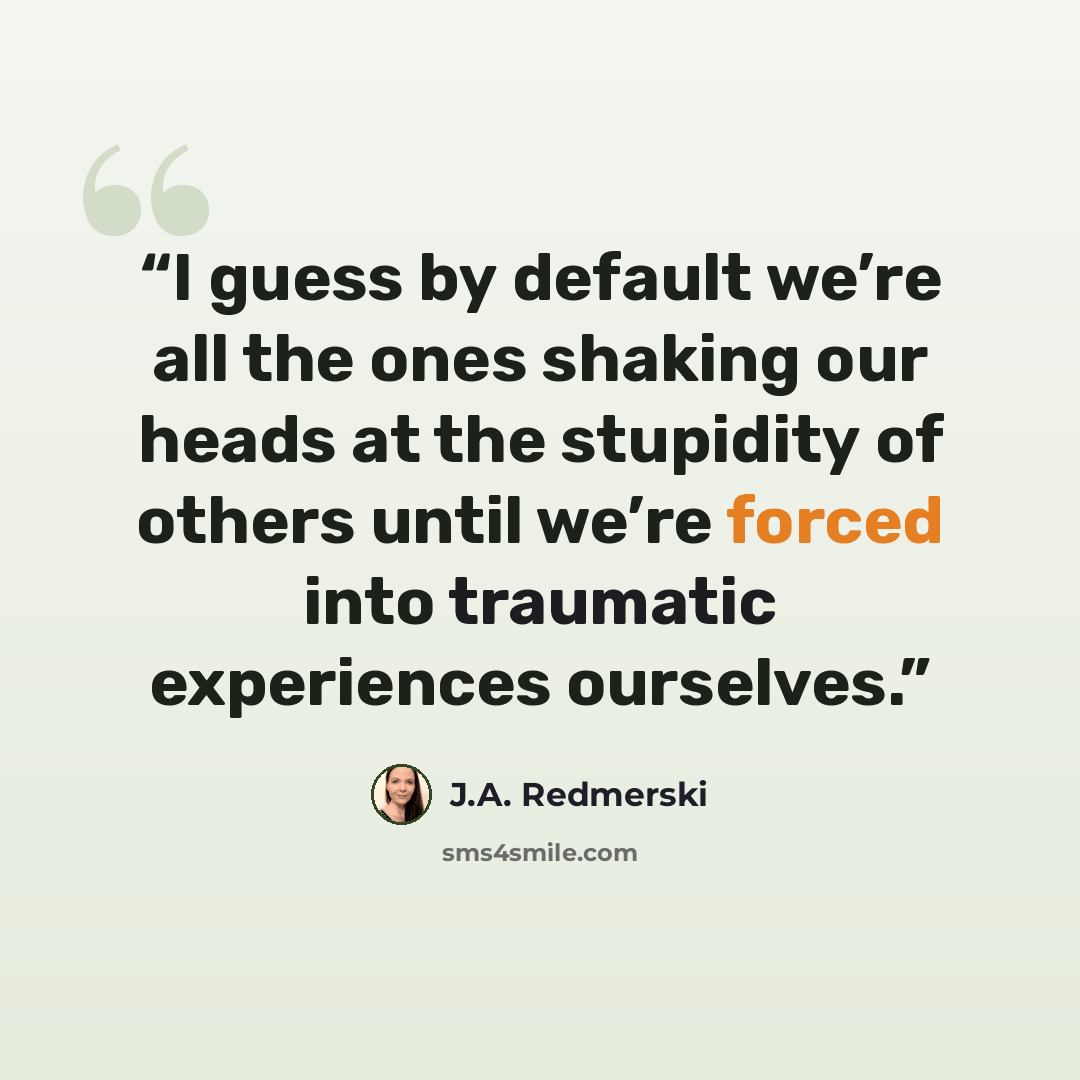 “I guess by default we’re all the ones shaking our heads at the stupidity of others until we’re forced into traumatic experiences ourselves.” quote by J.A. Redmerski