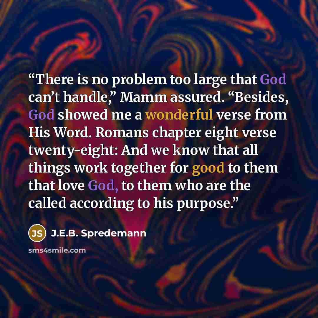 “There is no problem too large that God can’t handle,” Mamm assured. “Besides, God showed me a wonderful verse from His Word. Romans chapter eight verse twenty-eight: And we know that all things work together for good to them that love God, to them who are the called according to his purpose.” quote by J.E.B. Spredemann