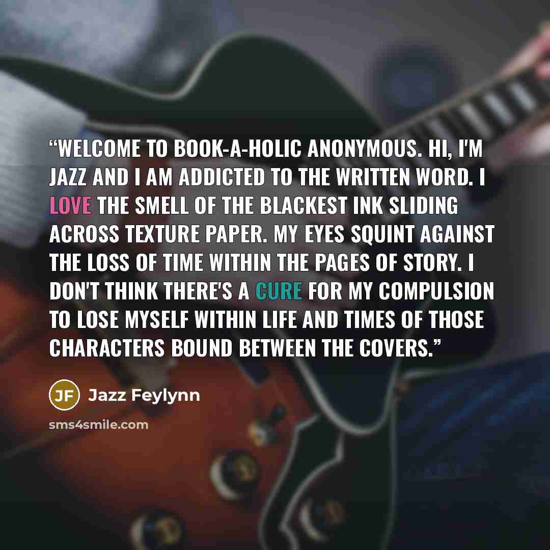 “Welcome to Book-a-holic Anonymous. Hi, I'm Jazz and I am addicted to the written word. I love the smell of the blackest ink sliding across texture paper. My eyes squint against the loss of time within the pages of story. I don't think there's a cure for my compulsion to lose myself within life and…” quote by Jazz Feylynn