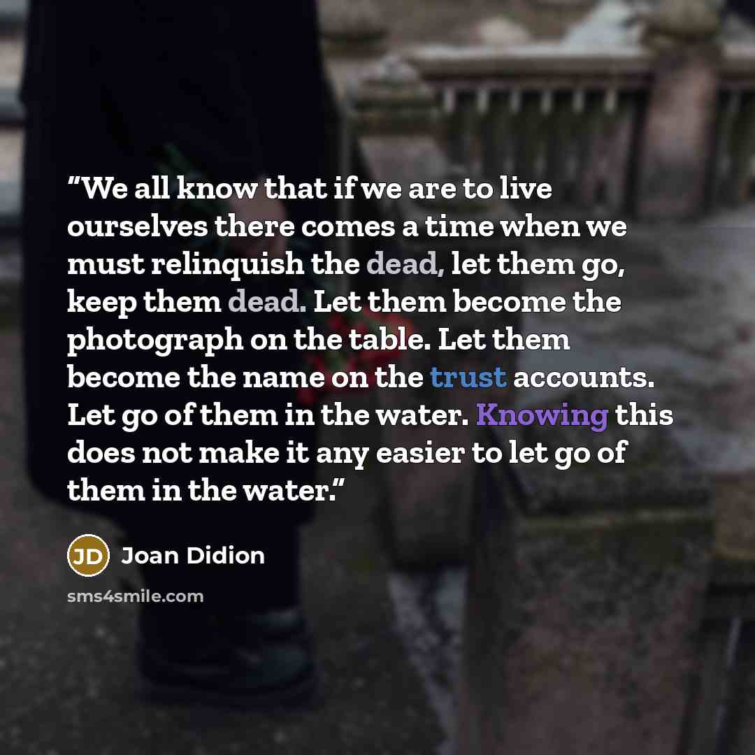 “We all know that if we are to live ourselves there comes a time when we must relinquish the dead, let them go, keep them dead. Let them become the photograph on the table. Let them become the name on the trust accounts. Let go of them in the water. Knowing this does not make it any easier to let…” quote by Joan Didion