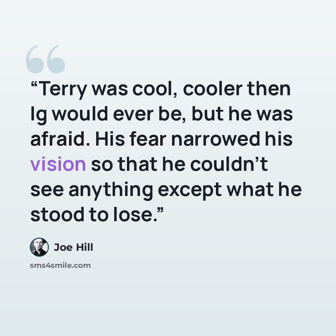 “Terry was cool, cooler then Ig would ever be, but he was afraid. His fear narrowed his vision so that he couldn't see anything except what he stood to lose.” quote by Joe Hill