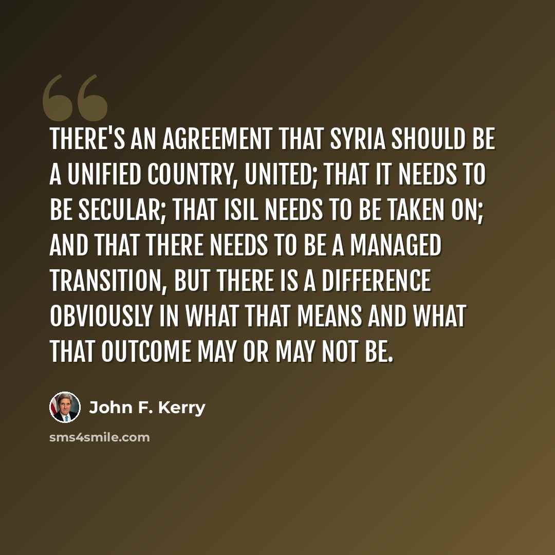 “There's an agreement that Syria should be a unified country, united; that it needs to be secular; that ISIL needs to be taken on; and that there needs to be a managed transition, but there is a difference obviously in what that means and what that outcome may or may not be.” quote by John F. Kerry