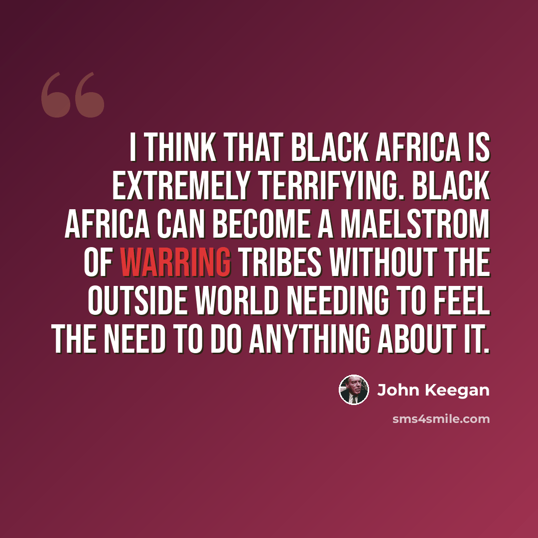 “I think that black Africa is extremely terrifying. Black Africa can become a maelstrom of warring tribes without the outside world needing to feel the need to do anything about it.” quote by John Keegan