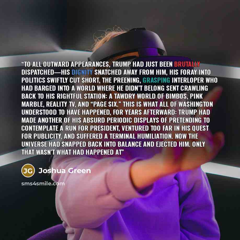 “To all outward appearances, Trump had just been brutally dispatched—his dignity snatched away from him, his foray into politics swiftly cut short, the preening, grasping interloper who had barged into a world where he didn’t belong sent crawling back to his rightful station: a tawdry world of…” quote by Joshua Green