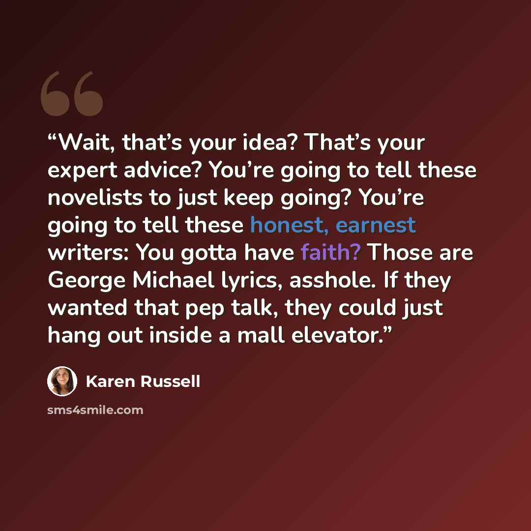 “Wait, that’s your idea? That’s your expert advice? You’re going to tell these novelists to just keep going? You’re going to tell these honest, earnest writers: You gotta have faith? Those are George Michael lyrics, asshole. If they wanted that pep talk, they could just hang out inside a mall…” quote by Karen Russell