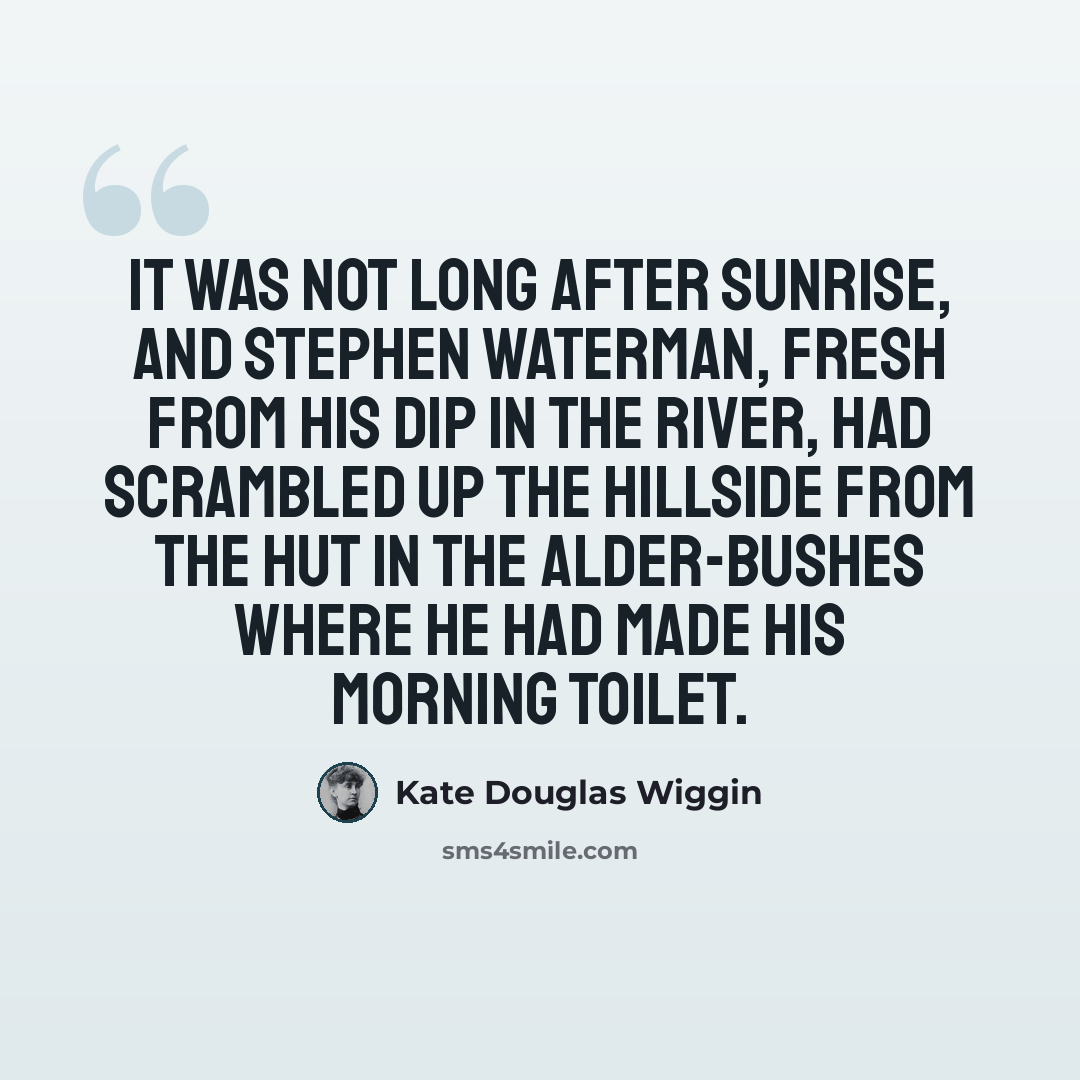 “It was not long after sunrise, and Stephen Waterman, fresh from his dip in the river, had scrambled up the hillside from the hut in the alder-bushes where he had made his morning toilet.” quote by Kate Douglas Wiggin