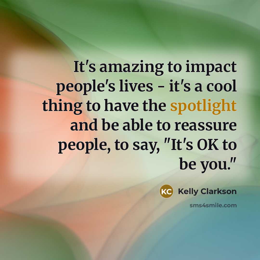 “It's amazing to impact people's lives - it's a cool thing to have the spotlight and be able to reassure people, to say, "It's OK to be you."” quote by Kelly Clarkson