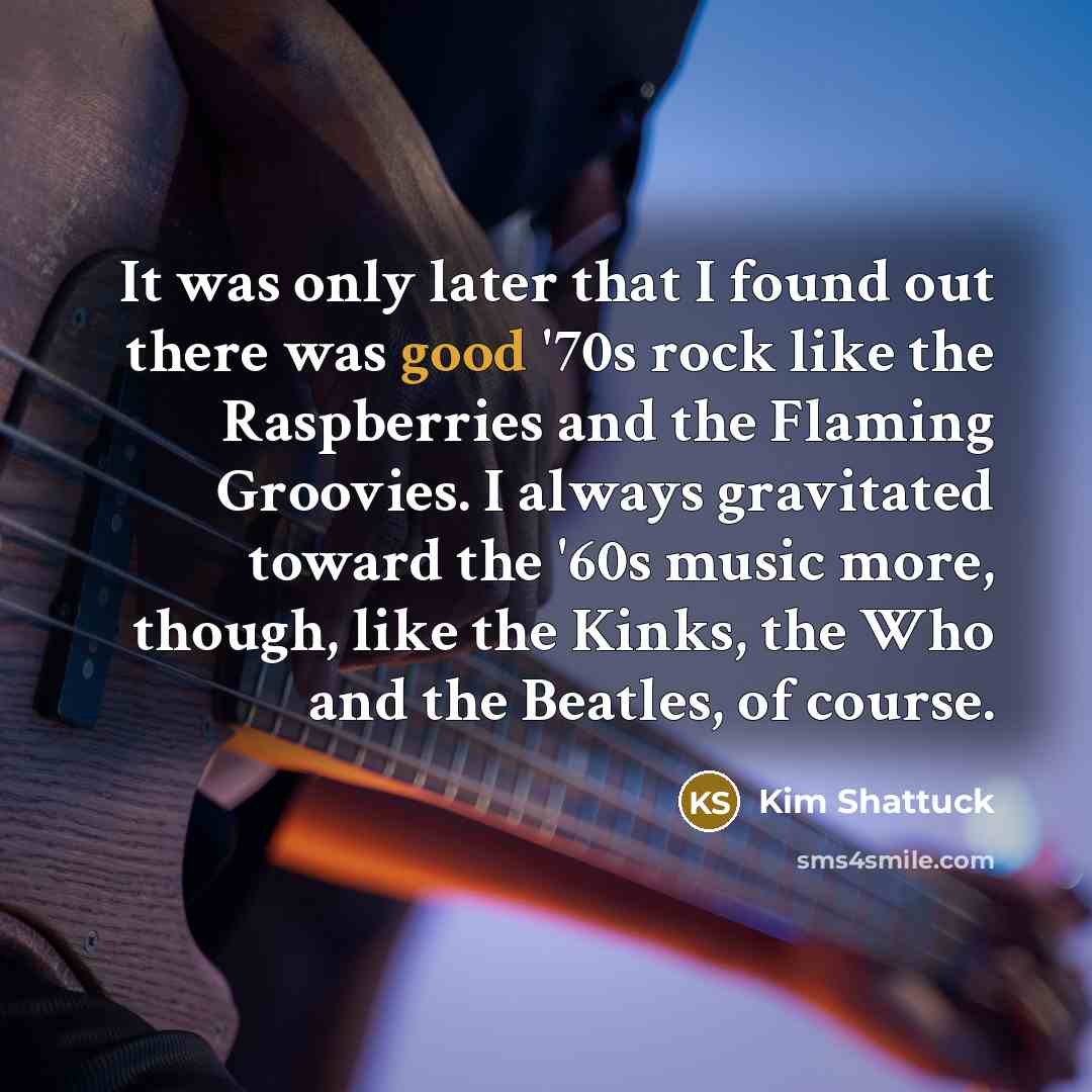 “It was only later that I found out there was good '70s rock like the Raspberries and the Flaming Groovies. I always gravitated toward the '60s music more, though, like the Kinks, the Who and the Beatles, of course.” quote by Kim Shattuck