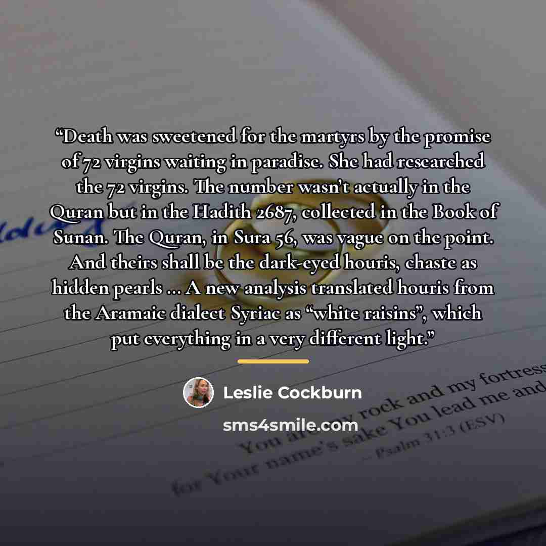 “Death was sweetened for the martyrs by the promise of 72 virgins waiting in paradise. She had researched the 72 virgins. The number wasn’t actually in the Quran but in the Hadith 2687, collected in the Book of Sunan. The Quran, in Sura 56, was vague on the point. And theirs shall be the dark-eyed…” quote by Leslie Cockburn