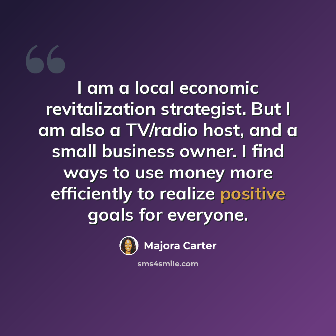 “I am a local economic revitalization strategist. But I am also a TV/radio host, and a small business owner. I find ways to use money more efficiently to realize positive goals for everyone.” quote by Majora Carter