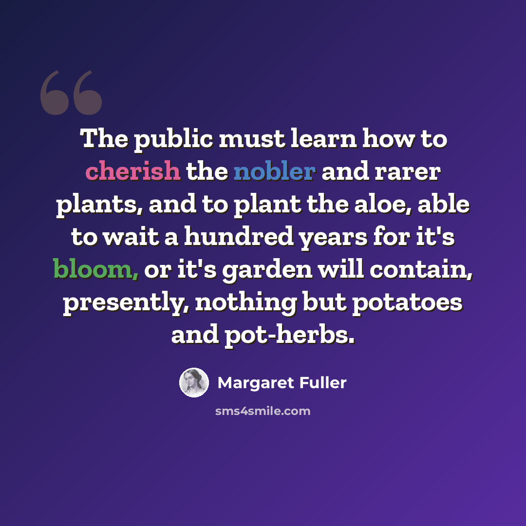 “The public must learn how to cherish the nobler and rarer plants, and to plant the aloe, able to wait a hundred years for it's bloom, or it's garden will contain, presently, nothing but potatoes and pot-herbs.” quote by Margaret Fuller