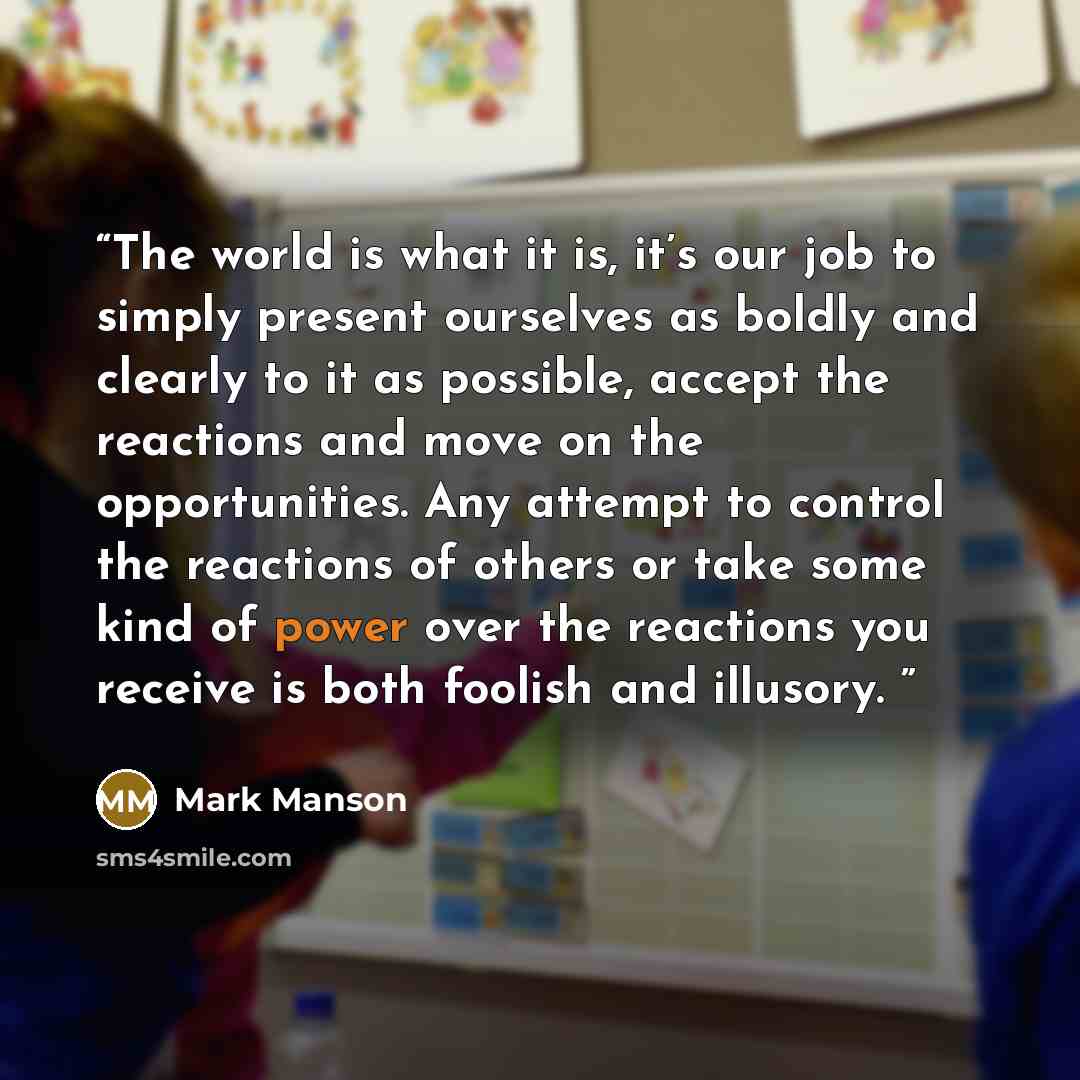 “The world is what it is, it’s our job to simply present ourselves as boldly and clearly to it as possible, accept the reactions and move on the opportunities. Any attempt to control the reactions of others or take some kind of power over the reactions you receive is both foolish and illusory.” quote by Mark Manson