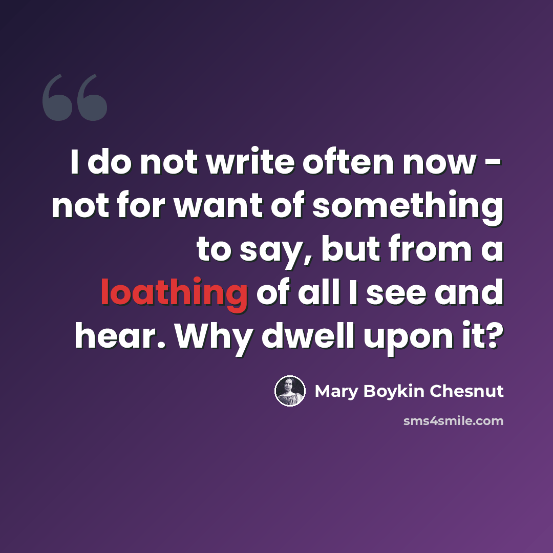 “I do not write often now - not for want of something to say, but from a loathing of all I see and hear. Why dwell upon it?” quote by Mary Boykin Chesnut