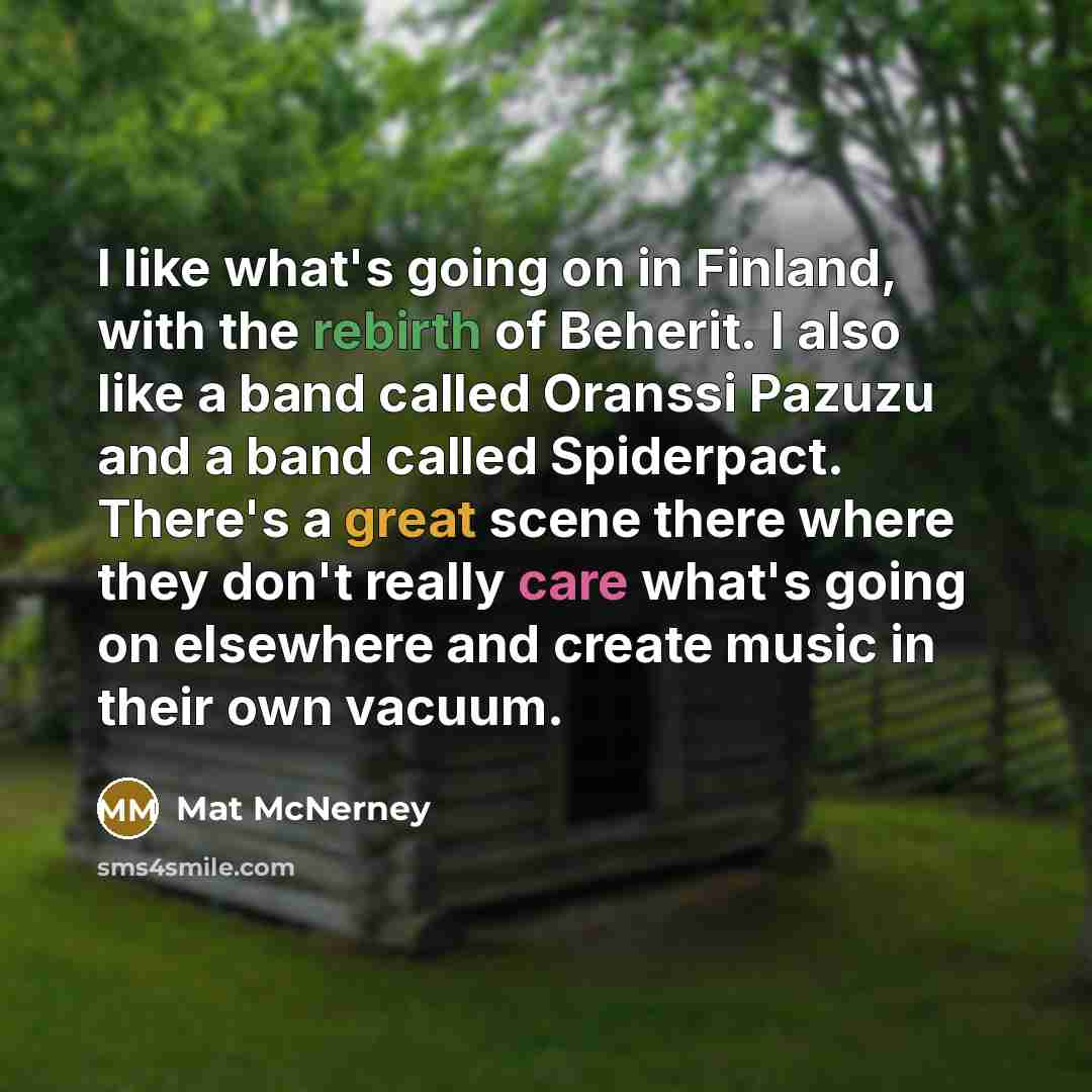 “I like what's going on in Finland, with the rebirth of Beherit. I also like a band called Oranssi Pazuzu and a band called Spiderpact. There's a great scene there where they don't really care what's going on elsewhere and create music in their own vacuum.” quote by Mat McNerney