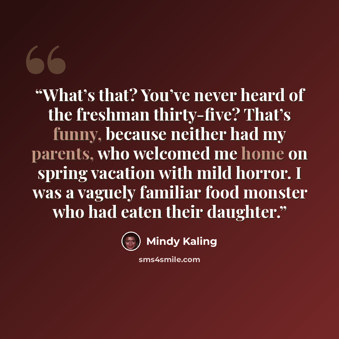 “What’s that? You’ve never heard of the freshman thirty-five? That’s funny, because neither had my parents, who welcomed me home on spring vacation with mild horror. I was a vaguely familiar food monster who had eaten their daughter.” quote by Mindy Kaling