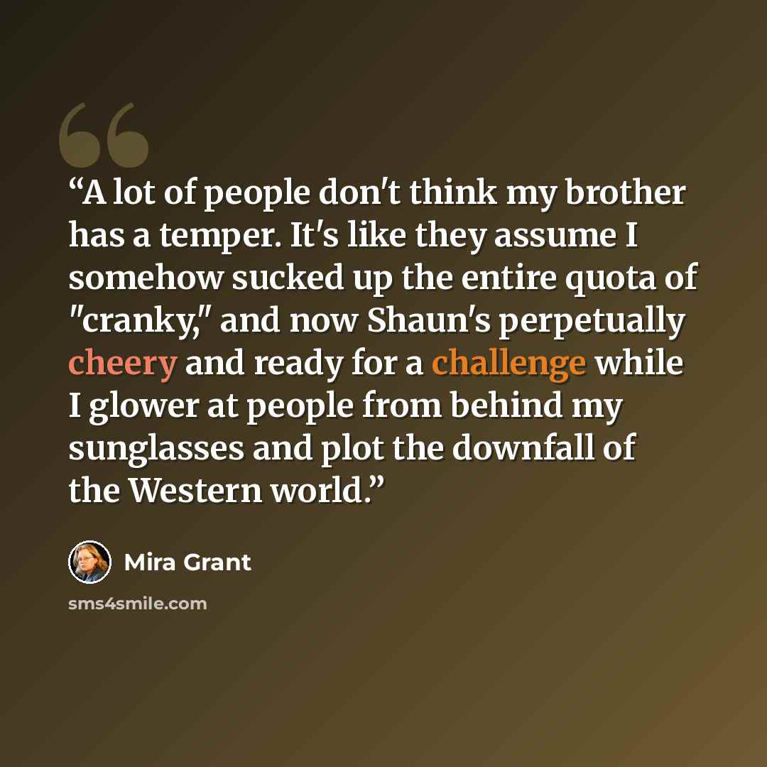 “A lot of people don't think my brother has a temper. It's like they assume I somehow sucked up the entire quota of "cranky," and now Shaun's perpetually cheery and ready for a challenge while I glower at people from behind my sunglasses and plot the downfall of the Western world.” quote by Mira Grant