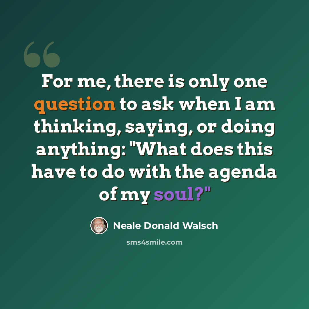 “For me, there is only one question to ask when I am thinking, saying, or doing anything: "What does this have to do with the agenda of my soul?"” quote by Neale Donald Walsch