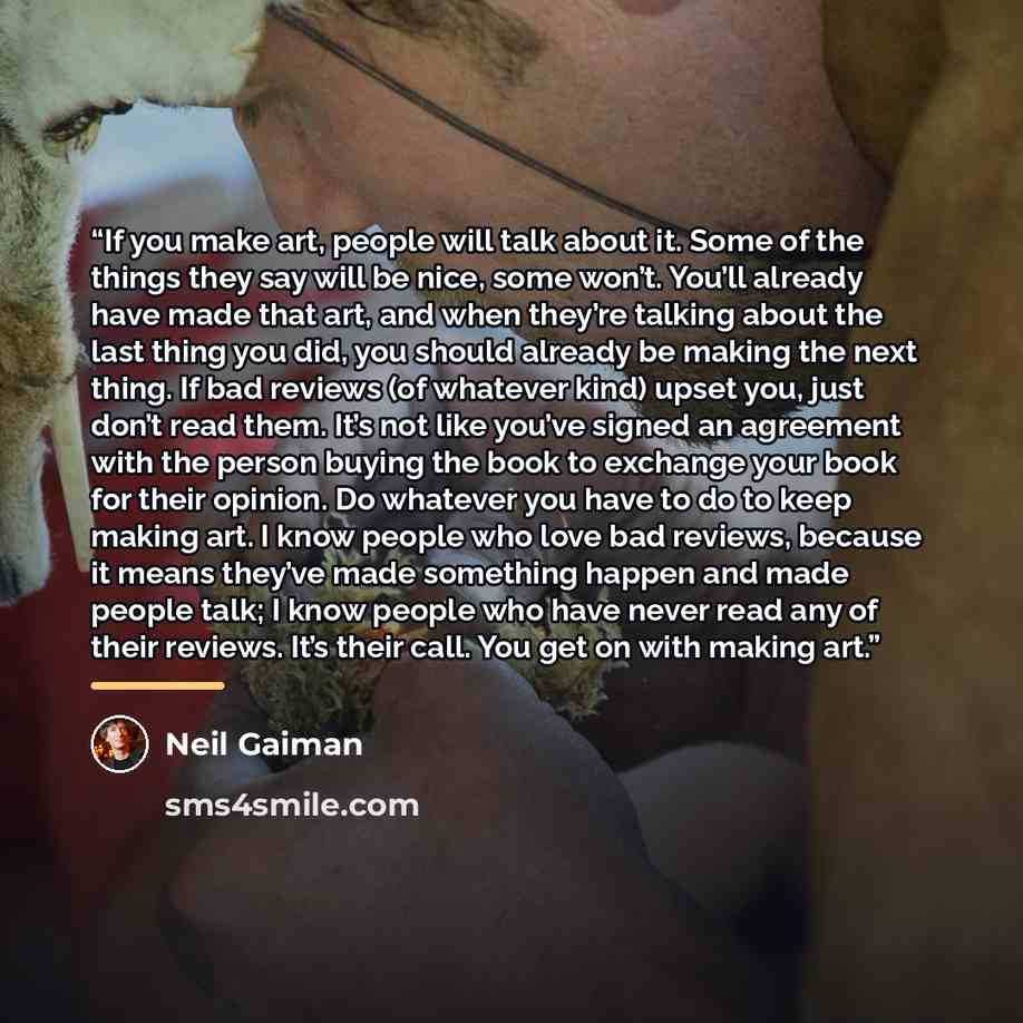 “If you make art, people will talk about it. Some of the things they say will be nice, some won’t. You’ll already have made that art, and when they’re talking about the last thing you did, you should already be making the next thing. If bad reviews (of whatever kind) upset you, just don’t read…” quote by Neil Gaiman