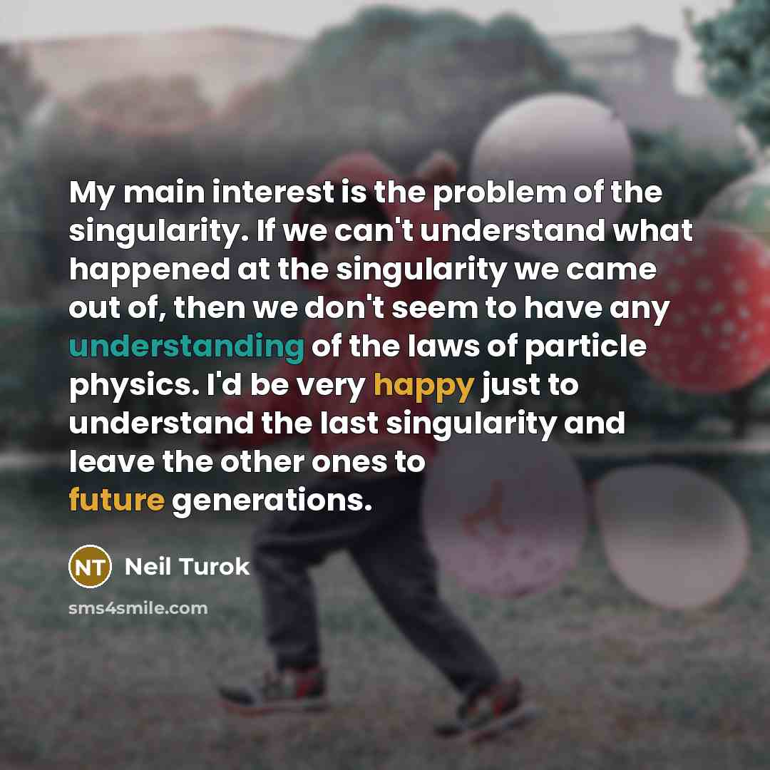 “My main interest is the problem of the singularity. If we can't understand what happened at the singularity we came out of, then we don't seem to have any understanding of the laws of particle physics. I'd be very happy just to understand the last singularity and leave the other ones to future…” quote by Neil Turok