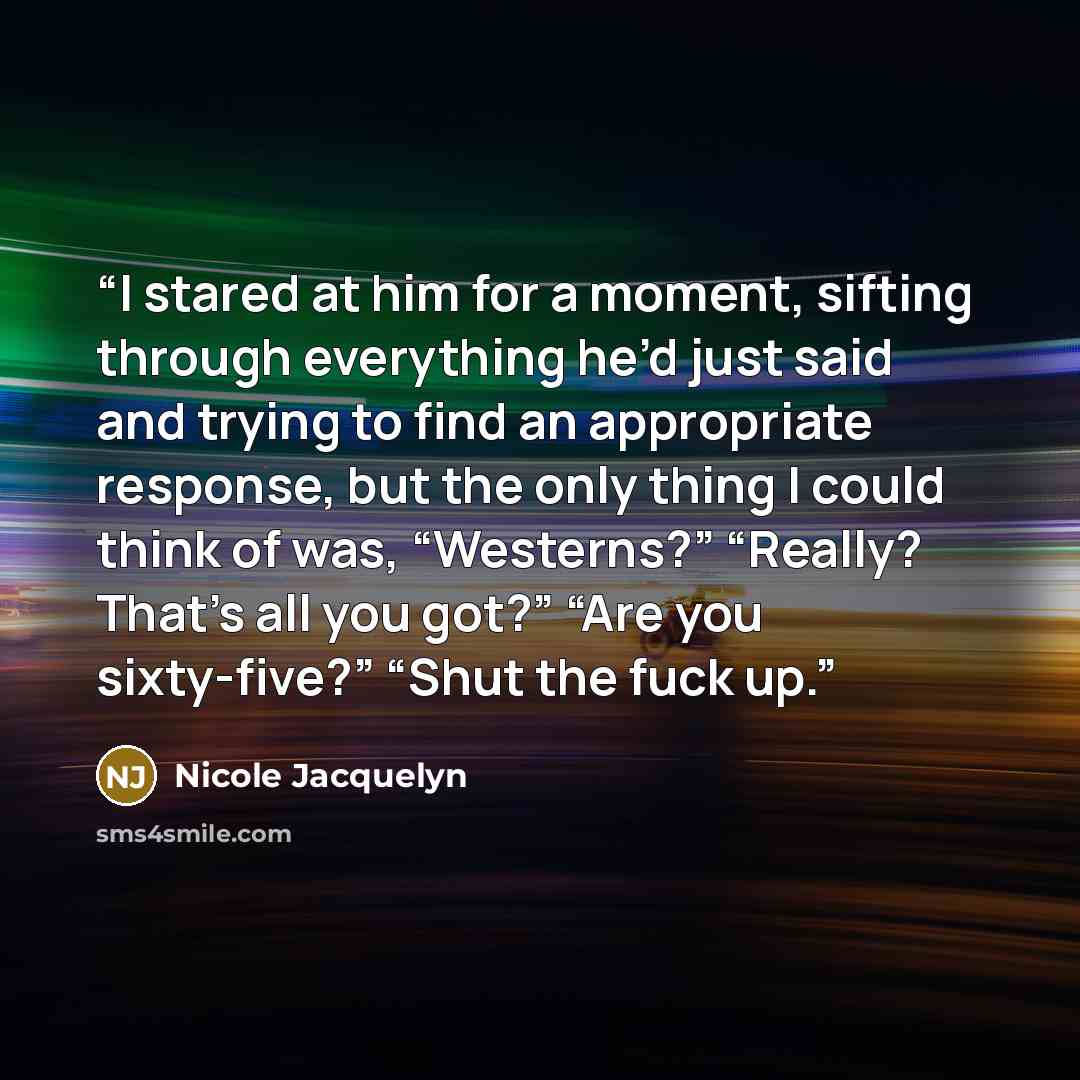 “I stared at him for a moment, sifting through everything he’d just said and trying to find an appropriate response, but the only thing I could think of was, “Westerns?” “Really? That’s all you got?” “Are you sixty-five?” “Shut the fuck up.” quote by Nicole Jacquelyn